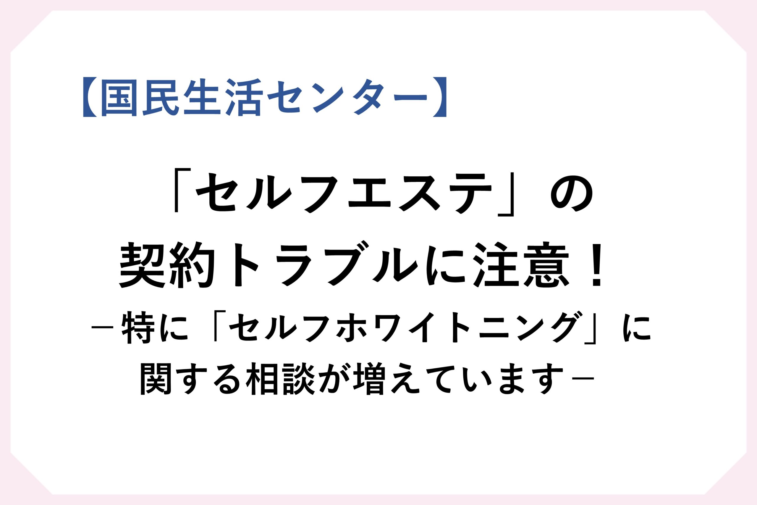 国民生活センター　「セルフエステ」の契約トラブルに注意！　特に「セルフホワイトニング」に関する相談が増えています